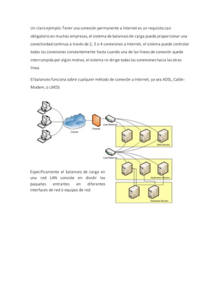 Un claro ejemplo: Tener una conexión permanente a Internet es un requisito casi
obligatorio en muchas empresas, el sistema de balanceo de carga puede proporcionar una
conectividad continua a través de 2, 3 o 4 conexiones a Internet, el sistema puede controlar
todas las conexiones constantemente hasta cuando una de las líneas de conexión queda
interrumpida por algún motivo, el sistema re-dirige todas las conexiones hacia las otras
línea.
El balanceo funciona sobre cualquier método de conexión a Internet, ya sea ADSL, Cable-
Modem, o LMDS
Específicamente el balanceo de carga en
una red LAN consiste en dividir los
paquetes entrantes en diferentes
interfaces de red o equipos de red
 