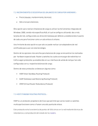7.2-INCONVENIENTES O DESVENTAJA DELBALANCEO DE CARGAPOR HARDWARE.-
 Precio (equipo, mantenimiento, técnicos).
 Sólo sirve para balanceo.
Otra opción para realizar el balanceo de carga es utilizar las herramientas integradas de
Windows 2000, siendo más específicos NLB, el cual se configura utilizando dos o más
tarjetas de red, configurando una dirección Gateway por defecto y estableciendo el puerto
de cada uno para funcionar como un solo enlace al unísono.
Una limitante de esta opción es que solo se puede realizar con adaptadores de red
certificados para usar con esta tecnología.
Dentro de las opciones más sencillas para balanceo de carga se encuentran las realizadas
por hardware especializado Router y switches los cuales se encargan de redistribuir el
tráfico según protocolos ya establecidos en sus interfaces de salida de red que han sido
configuradas con su respectivo balanceo de carga.
Dentro de estos protocolos se destacan algunos como:
 HSRP (Host Standbay Routing Protocol)
 GLBP (Gateway Load Balancing Routing Protocol)
 VRRP (Virtual Router Redundancy Protocol)
7.3-HOSTSTANDBAY ROUTING PROTOCOL.-
HSRP es un protocolo propietario de Cisco que permite que varios routers o switches
multicapa funcionen como si fuesen una sola puerta de enlace.
Este protocolo evita la existencia de puntos de fallo únicos en la red mediante técnicas de
redundancia y comprobación del estado de los routers.
 