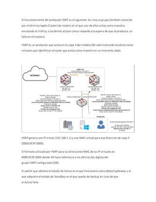 El funcionamiento del protocolo HSRP es el siguiente: Se crea un grupo (también conocido
por el término inglés Clúster) de routers en el que uno de ellos actúa como maestro,
enrutando el tráfico, y los demás actúan como respaldo a la espera de que se produzca un
fallo en el maestro.
HSRP es un protocolo que actúa en la capa 3 del modelo OSI administrando las direcciones
virtuales que identifican alrouter que actúa como maestro en un momento dado.
HSRP genera una IP virtual (192.168.1.1) y una MAC virtual para esa direccion de capa 3
(0000.0C9F.0000).
El formato utilizado por HSRP para las direcciones MAC de las IP virtuales es
0000.0C9F.00XX donde XX hace referencia a los últimos dos dígitos del
grupo HSRP configurado (100).
El switch que obtiene el estado de Activo es el que funcionará como default gateway y el
que adquiere el estado de Standbay es el que queda de backup en caso de que
el Activo falle.
 