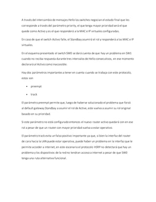 A través del intercambio de mensajes Hello los switches negocian el estado final que les
corresponde a través del parámetro priority, el que tenga mayor prioridad será el que
quede como Activo y es el que responderá a la MAC e IP virtuales configuradas.
En caso de que el switch Activo falle, el Standbay asumirá el rol y responderá a las MAC e IP
virtuales.
En el esquema presentado el switch SW0 se dará cuenta de que hay un problema en SW1
cuando no reciba respuesta durante tres intervalos de Hello consecutivos, en ese momento
declarará al Activo como inaccesible.
Hay dos parámetros importantes a tener en cuenta cuando se trabaja con este protocolo,
estos son
 preempt
 track
El parámetro preempt permite que, luego de haberse solucionado el problema que forzó
al default gateway Standbay a asumir el rol de Active, este vuelva a asumir su rol original
basado en su prioridad.
Si este parámetro no está configurado entonces el nuevo router activo quedará con en ese
rol a pesar de que un router con mayor prioridad vuelva a estar operativo.
El parámetro track evita un falso positivo importante ya que, si bien la interfaz del router
de cara hacia la LAN puede estar operativa, puede haber un problema en la interfaz que le
permite acceder a internet, en este escenario el protocolo HSRP no detectará que hay un
problema y los dispositivos de la red no tendran acceso a internet a pesar de que SW0
tenga una ruta alternativa funcional.
 