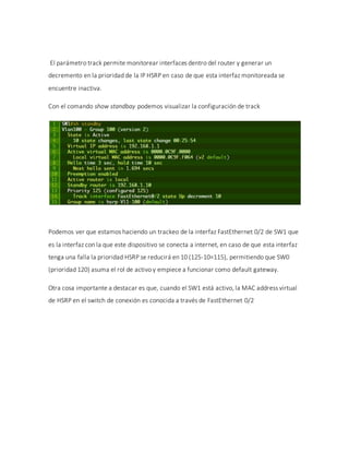El parámetro track permite monitorear interfaces dentro del router y generar un
decremento en la prioridad de la IP HSRP en caso de que esta interfaz monitoreada se
encuentre inactiva.
Con el comando show standbay podemos visualizar la configuración de track
Podemos ver que estamos haciendo un trackeo de la interfaz FastEthernet 0/2 de SW1 que
es la interfaz con la que este dispositivo se conecta a internet, en caso de que esta interfaz
tenga una falla la prioridad HSRP se reducirá en 10 (125-10=115), permitiendo que SW0
(prioridad 120) asuma el rol de activo y empiece a funcionar como default gateway.
Otra cosa importante a destacar es que, cuando el SW1 está activo, la MAC address virtual
de HSRP en el switch de conexión es conocida a través de FastEthernet 0/2
 