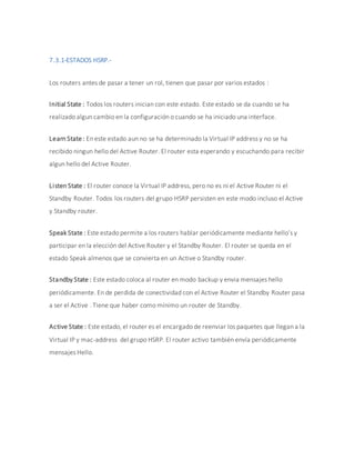 7.3.1-ESTADOS HSRP.-
Los routers antes de pasar a tener un rol, tienen que pasar por varios estados :
Initial State : Todos los routers inician con este estado. Este estado se da cuando se ha
realizado algun cambio en la configuración o cuando se ha iniciado una interface.
Learn State: En este estado aun no se ha determinado la Virtual IP address y no se ha
recibido ningun hello del Active Router. El router esta esperando y escuchando para recibir
algun hello del Active Router.
Listen State : El router conoce la Virtual IP address, pero no es ni el Active Router ni el
Standby Router. Todos los routers del grupo HSRP persisten en este modo incluso el Active
y Standby router.
Speak State : Este estado permite a los routers hablar periódicamente mediante hello’s y
participar en la elección del Active Router y el Standby Router. El router se queda en el
estado Speak almenos que se convierta en un Active o Standby router.
Standby State : Este estado coloca al router en modo backup y envia mensajes hello
periódicamente. En de perdida de conectividad con el Active Router el Standby Router pasa
a ser el Active . Tiene que haber como mínimo un router de Standby.
Active State : Este estado, el router es el encargado de reenviar los paquetes que llegan a la
Virtual IP y mac-address del grupo HSRP. El router activo también envía periódicamente
mensajes Hello.
 