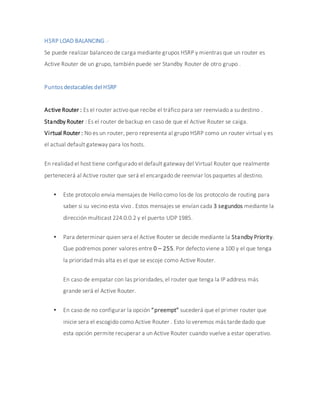 HSRP LOAD BALANCING .-
Se puede realizar balanceo de carga mediante grupos HSRP y mientras que un router es
Active Router de un grupo, también puede ser Standby Router de otro grupo .
Puntos destacables del HSRP
Active Router : Es el router activo que recibe el tráfico para ser reenviado a su destino .
Standby Router : Es el router de backup en caso de que el Active Router se caiga.
Virtual Router : No es un router, pero representa al grupo HSRP como un router virtual y es
el actual default gateway para los hosts.
En realidad el host tiene configurado el default gateway del Virtual Router que realmente
pertenecerá al Active router que será el encargado de reenviar los paquetes al destino.
 Este protocolo envia mensajes de Hello como los de los protocolo de routing para
saber si su vecino esta vivo . Estos mensajes se envían cada 3 segundos mediante la
dirección multicast 224.0.0.2 y el puerto UDP 1985.
 Para determinar quien sera el Active Router se decide mediante la Standby Priority.
Que podremos poner valores entre 0 – 255. Por defecto viene a 100 y el que tenga
la prioridad más alta es el que se escoje como Active Router.
En caso de empatar con las prioridades, el router que tenga la IP address más
grande será el Active Router.
 En caso de no configurar la opción “preempt” sucederá que el primer router que
inicie sera el escogido como Active Router . Esto lo veremos más tarde dado que
esta opción permite recuperar a un Active Router cuando vuelve a estar operativo.
 