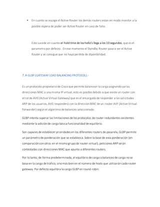  En cuanto se escoge el Active Router los demás routers estan en modo monitor a la
posible espera de poder ser Active Router en caso de fallo.
Esto sucede en cuanto el hold time de los hello’s llega a los 10 segundos, que es el
parametro por defecto . En ese momento el Standby Router pasa a ser el Active
Router y se consigue que no haya perdida de diponibilidad.
7.4-GLBP (GATEWAY LOAD BALANCING PROTOCOL).-
Es un protocolo propietario de Cisco que permite balancear la carga asignando varias
direcciones MAC a una misma IP virtual, esto es posible debido a que existe un router con
el rol de AVG (Active Virtual Gateway) que es el encargado de responder a las solicitudes
ARP de los usuarios, AVG responderá con la dirección MAC de un router AVF (Active Virtual
Forwarder) según el algoritmo de balanceo seleccionado.
GLBP intenta superar las limitaciones de los protocolos de router redundantes existentes
mediante la adición de carga básica funcionalidad de equilibrio.
Son capaces de establecer prioridades en los diferentes routers de pasarela, GLBP permite
un parámetro de ponderación que se establezca. Sobre la base de esta ponderación (en
comparación con otros en el mismo grupo de router virtual), peticiones ARP serán
contestadas con direcciones MAC que apunta a diferentes routers.
Por lo tanto, de forma predeterminada, el equilibrio de carga o balanceo de carga no se
basa en la carga de tráfico, sino más bien en el número de hosts que utilizarán cada router
gateway. Por defecto equilibra la carga GLBP en round-robin.
 