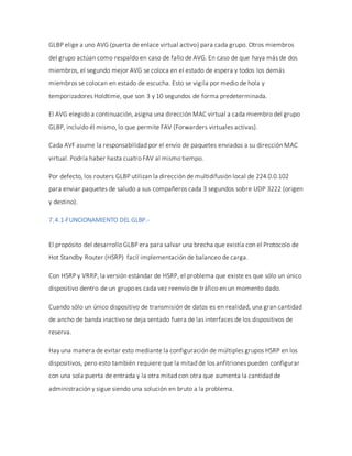 GLBP elige a uno AVG (puerta de enlace virtual activo) para cada grupo. Otros miembros
del grupo actúan como respaldo en caso de fallo de AVG. En caso de que haya más de dos
miembros, el segundo mejor AVG se coloca en el estado de espera y todos los demás
miembros se colocan en estado de escucha. Esto se vigila por medio de hola y
temporizadores Holdtime, que son 3 y 10 segundos de forma predeterminada.
El AVG elegido a continuación, asigna una dirección MAC virtual a cada miembro del grupo
GLBP, incluido él mismo, lo que permite FAV (Forwarders virtuales activas).
Cada AVF asume la responsabilidad por el envío de paquetes enviados a su dirección MAC
virtual. Podría haber hasta cuatro FAV al mismo tiempo.
Por defecto, los routers GLBP utilizan la dirección de multidifusión local de 224.0.0.102
para enviar paquetes de saludo a sus compañeros cada 3 segundos sobre UDP 3222 (origen
y destino).
7.4.1-FUNCIONAMIENTO DEL GLBP.-
El propósito del desarrollo GLBP era para salvar una brecha que existía con el Protocolo de
Hot Standby Router (HSRP) facil implementación de balanceo de carga.
Con HSRP y VRRP, la versión estándar de HSRP, el problema que existe es que sólo un único
dispositivo dentro de un grupo es cada vez reenvío de tráfico en un momento dado.
Cuando sólo un único dispositivo de transmisión de datos es en realidad, una gran cantidad
de ancho de banda inactivo se deja sentado fuera de las interfaces de los dispositivos de
reserva.
Hay una manera de evitar esto mediante la configuración de múltiples grupos HSRP en los
dispositivos, pero esto también requiere que la mitad de los anfitriones pueden configurar
con una sola puerta de entrada y la otra mitad con otra que aumenta la cantidad de
administración y sigue siendo una solución en bruto a la problema.
 