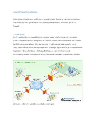 CONCEPTOS INTRODUCTORIOS.-
Antes de dar solución a un problema es necesario saber de qué se trata, como funciona,
que protocolo usa y que es necesario conocer para resolverlo, definimos que es un
firewall.
1.5-FIREWALL.-
Un firewall también es conocido como muro de fuego, este funciona entre las redes
conectadas permitiendo o denegando las comunicaciones entre dichas redes. Un firewall
también es considerado un filtro que controla el tráfico de varios protocolos como
TCP/UDP/ICMP que pasan por el para permitir o denegar algún servicio, el firewall examina
la petición y dependiendo de este lo puede bloquear o permitirle el acceso.
Un firewall puede ser un dispositivo de tipo Hardware o software que se instala entre la
conexión a Internet y las redes conectadas en el lugar.
 