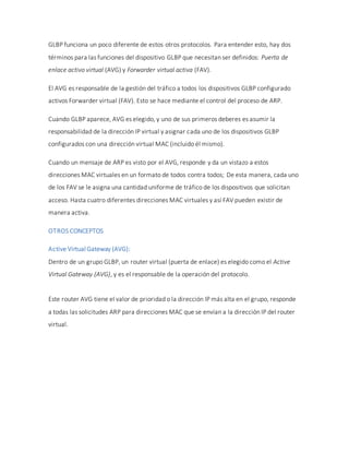 GLBP funciona un poco diferente de estos otros protocolos. Para entender esto, hay dos
términos para las funciones del dispositivo GLBP que necesitan ser definidos: Puerta de
enlace activo virtual (AVG) y Forwarder virtual activa (FAV).
El AVG es responsable de la gestión del tráfico a todos los dispositivos GLBP configurado
activos Forwarder virtual (FAV). Esto se hace mediante el control del proceso de ARP.
Cuando GLBP aparece, AVG es elegido, y uno de sus primeros deberes es asumir la
responsabilidad de la dirección IP virtual y asignar cada uno de los dispositivos GLBP
configurados con una dirección virtual MAC (incluido él mismo).
Cuando un mensaje de ARP es visto por el AVG, responde y da un vistazo a estos
direcciones MAC virtuales en un formato de todos contra todos; De esta manera, cada uno
de los FAV se le asigna una cantidad uniforme de tráfico de los dispositivos que solicitan
acceso. Hasta cuatro diferentes direcciones MAC virtuales y así FAV pueden existir de
manera activa.
OTROS CONCEPTOS
Active Virtual Gateway (AVG):
Dentro de un grupo GLBP, un router virtual (puerta de enlace) es elegido como el Active
Virtual Gateway (AVG), y es el responsable de la operación del protocolo.
Este router AVG tiene el valor de prioridad o la dirección IP más alta en el grupo, responde
a todas las solicitudes ARP para direcciones MAC que se envían a la dirección IP del router
virtual.
 