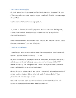 Active Virtual Forwarder (AVF)
Un router dentro de un grupo GLBP es elegido como Active Virtual Forwarder (AVF). Este
AVF es responsable de reenviar paquetes que son enviados a la dirección mac asignada por
el router AVG.
Pueden existir múltiples AVF para cada grupo GLBP.
Así, cuando un cliente necesita enviar paquetes al AVG con la dirección IP configurada,
solicita la dirección MAC enviando una solicitud ARP (protocolo de resolución de
direcciones) en la subred.
El AVG responderá a estas peticiones ARP con la dirección MAC virtual de cada AVF, basado
en un algoritmo de reparto de carga configurado.
7.4.2-GLBP REDUNDANCIA.-
¿Cómo funciona la redundancia con GLBP puede ser un poco confuso, especialmente si el
ingeniero ha tenido experiencia con HSRP y / o VRRP. .
Con GLBP, en realidad hay dos tipos diferentes de redundancia: la redundancia AVG y AVF
redundancia redundancia AVG trabaja casi exactamente la misma que HSRP o VRRP
redundancia una sola AVG es elegido cuando GLBP se acerca y mantiene ese papel hasta
que se cae o hasta otro router toma el papel de ella.
Como HSRP y VRRP, GLBP utiliza una prioridad para elegir el AVG; en el caso de un empate
(el valor predeterminado es 100), se utiliza la dirección IP más alta. GLBP (AVG) de
preferencia está desactivada por defecto
Lo que esto significa es que la corriente de AVG debe dejar para otro dispositivo para
hacerse cargo del papel, incluso si tiene una prioridad más alta.
 