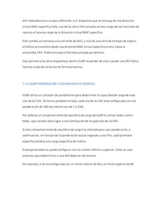 AVF redundancia es un poco diferente; si el dispositivo que se encarga de una dirección
virtual MAC específica falla, uno de los otros FAV actuales se hace cargo de las funciones de
reenvío al hacerse cargo de la dirección virtual MAC específica.
Este cambio se comunica a la corriente de AVG, y más de una serie de tiempos de espera,
el tráfico se transfiere desde esa dirección MAC virtual específico a otro, hasta la
actualidad, FAV. Preferencia para FAV está activado por defecto.
Esto permite a los otros dispositivos dentro GLBP no perder de vista cuando una FAV falla y
hacerse cargo de las tareas de forma proactiva.
7.4.3-GLBP PONDERACIÓN Y SEGUIMIENTO DEINTERFAZ.-
GLBP utiliza un concepto de ponderación para determinar la capacidad de carga de cada
uno de los FAV. De forma predeterminada, cada una de las FAV está configurado con una
ponderación de 100 (los valores van de 1 a 254).
Por defecto, el comportamiento de equilibrio de carga de GLBP es utilizar todos contra
todos, que siempre dará lugar a una distribución de los ejércitos de las FAV.
Si este comportamiento de equilibrio de carga fue alterado para usar ponderación, a
continuación, en función de la ponderación actual asignado a una FAV, cada promotor
específico tendría una carga específica del tráfico.
El pesaje también se puede configurar con los niveles inferior y superior. Estos se usan
entonces para determinar si una AVF debe ser de reenvío.
Por ejemplo, si se ha configurado con un límite inferior de 40 y un límite superior de 80
 