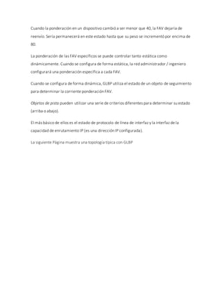 Cuando la ponderación en un dispositivo cambió a ser menor que 40, la FAV dejaría de
reenvío. Sería permanecerá en este estado hasta que su peso se incrementó por encima de
80.
La ponderación de las FAV específicos se puede controlar tanto estática como
dinámicamente. Cuando se configura de forma estática, la red administrador / ingeniero
configurará una ponderación específica a cada FAV.
Cuando se configura de forma dinámica, GLBP utiliza el estado de un objeto de seguimiento
para determinar la corriente ponderación FAV.
Objetos de pista pueden utilizar una serie de criterios diferentes para determinar su estado
(arriba o abajo).
El más básico de ellos es el estado de protocolo de línea de interfaz y la interfaz de la
capacidad de enrutamiento IP (es una dirección IP configurada).
La siguiente Página muestra una topología típica con GLBP
 
