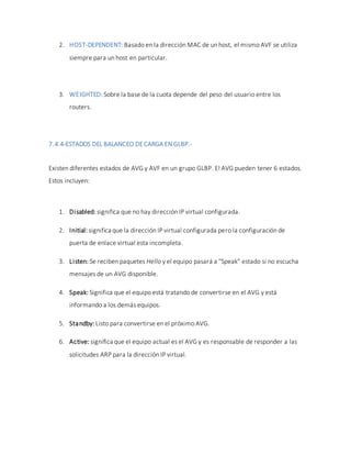 2. HOST-DEPENDENT: Basado en la dirección MAC de un host, el mismo AVF se utiliza
siempre para un host en particular.
3. WEIGHTED: Sobre la base de la cuota depende del peso del usuario entre los
routers.
7.4.4-ESTADOS DEL BALANCEO DECARGA EN GLBP.-
Existen diferentes estados de AVG y AVF en un grupo GLBP. El AVG pueden tener 6 estados.
Estos incluyen:
1. Disabled: significa que no hay dirección IP virtual configurada.
2. Initial: significa que la dirección IP virtual configurada pero la configuración de
puerta de enlace virtual esta incompleta.
3. Listen: Se reciben paquetes Hello y el equipo pasará a "Speak" estado si no escucha
mensajes de un AVG disponible.
4. Speak: Significa que el equipo está tratando de convertirse en el AVG y está
informando a los demás equipos.
5. Standby: Listo para convertirse en el próximo AVG.
6. Active: significa que el equipo actual es el AVG y es responsable de responder a las
solicitudes ARP para la dirección IP virtual.
 