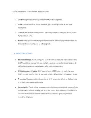 El AVF puede tener cuatro estados. Estos incluyen:
1. Disabled: significa que no hay dirección MAC virtual asignada.
2. Initial: La dirección MAC virtual está bien, pero la configuración de AVF está
incompleta.
3. Listen: El AVF está recibiendo Hello y está listo para pasar al estado "activo" como
AVF (Existe un AVG).
4. Active: El equipo actual es AVF y es responsable de reenviar paquetes enviados a la
dirección MAC virtual que le ha sido asignada.
7.4.5-BENEFICIOS DE GLBP.-
 Balanceo de carga. Puede configurar GLBP de tal manera que el tráfico de clientes
de LAN puede ser compartido por múltiples routers, compartiendo así la carga de
tráfico de manera más equitativa entre los routers disponibles.
 Múltiples routers virtuales. GLBP soporta hasta 1.024 routers virtuales (grupos
GLBP) en cada interfaz física de un router, y hasta 4 forwarders virtuales por grupo.
 Preemtion. El esquema de redundancia de GLBP le permite definit un AVG con una
prioridad configurable predefinida.
 Autenticación. Puede utilizar un esquema simple de autenticación de contraseña de
texto entre los miembros del grupo GLBP. Un router dentro de un grupo GLBP con
una llave de autenticación diferente a otros routers será ignorada por otros
miembros del grupo.
 