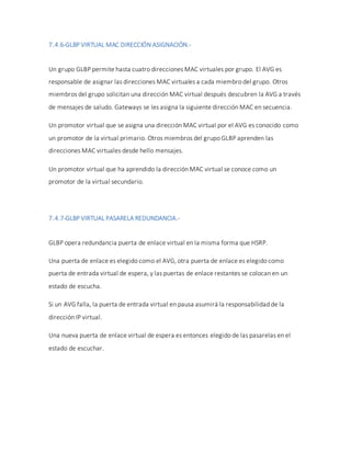 7.4.6-GLBP VIRTUAL MAC DIRECCIÓN ASIGNACIÓN.-
Un grupo GLBP permite hasta cuatro direcciones MAC virtuales por grupo. El AVG es
responsable de asignar las direcciones MAC virtuales a cada miembro del grupo. Otros
miembros del grupo solicitan una dirección MAC virtual después descubren la AVG a través
de mensajes de saludo. Gateways se les asigna la siguiente dirección MAC en secuencia.
Un promotor virtual que se asigna una dirección MAC virtual por el AVG es conocido como
un promotor de la virtual primario. Otros miembros del grupo GLBP aprenden las
direcciones MAC virtuales desde hello mensajes.
Un promotor virtual que ha aprendido la dirección MAC virtual se conoce como un
promotor de la virtual secundario.
7.4.7-GLBP VIRTUAL PASARELA REDUNDANCIA.-
GLBP opera redundancia puerta de enlace virtual en la misma forma que HSRP.
Una puerta de enlace es elegido como el AVG, otra puerta de enlace es elegido como
puerta de entrada virtual de espera, y las puertas de enlace restantes se colocan en un
estado de escucha.
Si un AVG falla, la puerta de entrada virtual en pausa asumirá la responsabilidad de la
dirección IP virtual.
Una nueva puerta de enlace virtual de espera es entonces elegido de las pasarelas en el
estado de escuchar.
 