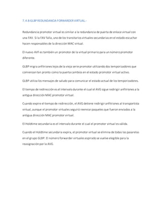 7.4.8-GLBP REDUNDANCIA FORWARDER VIRTUAL.-
Redundancia promotor virtual es similar a la redundancia de puerta de enlace virtual con
una FAV. Si la FAV falla, uno de los transitarios virtuales secundarias en el estado escuchar
hacen responsables de la dirección MAC virtual.
El nuevo AVF es también un promotor de la virtual primario para un número promotor
diferente.
GLBP migra anfitriones lejos de la vieja serie promotor utilizando dos temporizadores que
comienzan tan pronto como la puerta cambios en el estado promotor virtual activo.
GLBP utiliza los mensajes de saludo para comunicar el estado actual de los temporizadores.
El tiempo de redirección es el intervalo durante el cual el AVG sigue redirigir anfitriones a la
antigua dirección MAC promotor virtual.
Cuando expire el tiempo de redirección, el AVG detiene redirigir anfitriones al transportista
virtual, aunque el promotor virtuales seguirá reenviar paquetes que fueron enviados a la
antigua dirección MAC promotor virtual.
El Holdtime secundaria es el intervalo durante el cual el promotor virtual es válida.
Cuando el Holdtime secundaria expira, el promotor virtual se elimina de todas las pasarelas
en el grupo GLBP. El número forwarder virtuales espirado se vuelve elegible para la
reasignación por la AVG.
 
