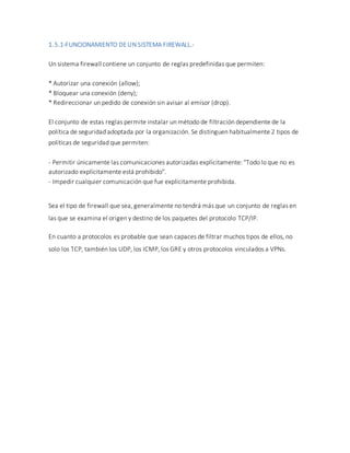 1.5.1-FUNCIONAMIENTO DEUN SISTEMA FIREWALL.-
Un sistema firewall contiene un conjunto de reglas predefinidas que permiten:
* Autorizar una conexión (allow);
* Bloquear una conexión (deny);
* Redireccionar un pedido de conexión sin avisar al emisor (drop).
El conjunto de estas reglas permite instalar un método de filtración dependiente de la
política de seguridad adoptada por la organización. Se distinguen habitualmente 2 tipos de
políticas de seguridad que permiten:
- Permitir únicamente las comunicaciones autorizadas explícitamente: "Todo lo que no es
autorizado explícitamente está prohibido".
- Impedir cualquier comunicación que fue explícitamente prohibida.
Sea el tipo de firewall que sea, generalmente no tendrá más que un conjunto de reglas en
las que se examina el origen y destino de los paquetes del protocolo TCP/IP.
En cuanto a protocolos es probable que sean capaces de filtrar muchos tipos de ellos, no
solo los TCP, también los UDP, los ICMP, los GRE y otros protocolos vinculados a VPNs.
 