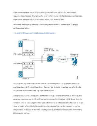 El grupo de ponderación GLBP se puede ajustar de forma automática mediante el
seguimiento del estado de una interfaz en el router. Si una interfaz de seguimiento se cae,
el grupo de ponderación GLBP se reduce en un valor especificado.
Diferentes interfaces pueden ser rastreados para disminuir la ponderación GLBP por
cantidades variables.
7.5-VRRP (VIRTUALROUTER REDUNDANCY PROTOCOL).-
VRRP se utiliza para balancear el tráfico de una forma práctica ya que se establece un
equipo virtual o de frente utilizando un Gateway por defecto el cual agrupa a los demás
routers que están conectados a granjas de servidores.
Este protocolo utiliza un esquema de Master, Backup y listener en donde se define que es
cada uno mediante una verificación de porcentaje de efectividad de 100%. Si una línea de
conexión falla se resta un porcentaje y de esta manera se establece al master, que es el que
tiene la mayor efectividad, el segundo más efectivo es el backup del master y el menos
efectivo está en estado de escucha o stanby hasta que el backup se convierte en master y
el listener en backup.
 
