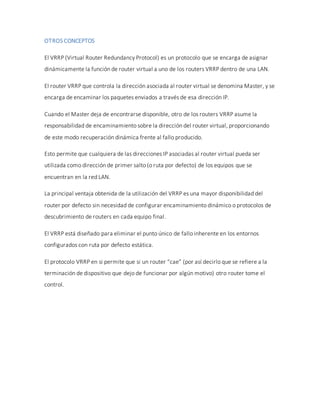 OTROS CONCEPTOS
El VRRP (Virtual Router Redundancy Protocol) es un protocolo que se encarga de asignar
dinámicamente la función de router virtual a uno de los routers VRRP dentro de una LAN.
El router VRRP que controla la dirección asociada al router virtual se denomina Master, y se
encarga de encaminar los paquetes enviados a través de esa dirección IP.
Cuando el Master deja de encontrarse disponible, otro de los routers VRRP asume la
responsabilidad de encaminamiento sobre la dirección del router virtual, proporcionando
de este modo recuperación dinámica frente al fallo producido.
Esto permite que cualquiera de las direcciones IP asociadas al router virtual pueda ser
utilizada como dirección de primer salto (o ruta por defecto) de los equipos que se
encuentran en la red LAN.
La principal ventaja obtenida de la utilización del VRRP es una mayor disponibilidad del
router por defecto sin necesidad de configurar encaminamiento dinámico o protocolos de
descubrimiento de routers en cada equipo final.
El VRRP está diseñado para eliminar el punto único de fallo inherente en los entornos
configurados con ruta por defecto estática.
El protocolo VRRP en si permite que si un router “cae” (por así decirlo que se refiere a la
terminación de dispositivo que dejo de funcionar por algún motivo) otro router tome el
control.
 