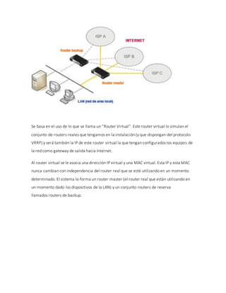 Se basa en el uso de lo que se llama un “Router Virtual“. Este router virtual lo simulan el
conjunto de routers reales que tengamos en la instalación (y que dispongan del protocolo
VRRP) y será también la IP de este router virtual la que tengan configurados los equipos de
la red como gateway de salida hacia Internet.
Al router virtual se le asocia una dirección IP virtual y una MAC virtual. Esta IP y esta MAC
nunca cambian con independencia del router real que se esté utilizando en un momento
determinado. El sistema lo forma un router master (el router real que están utilizando en
un momento dado los dispositivos de la LAN) y un conjunto routers de reserva
llamados routers de backup.
 