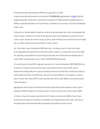El funcionamiento del protocolo VRRP es el siguiente: el router
master envía periódicamente a la dirección IP 224.0.0.18 (asignada por la IANA, Internet
Assigned Number Authority) y utilizando el protocolo IP 112 (también establecido por la
IANA) un paquete de datos en el cual indica su estado (si es correcto, el nº de prioridad del
router, etc).
Si durante un tiempo determinado los routers de backup dejan de recibir este paquete del
router master, entonces el router de backup de mayor prioridad pasa a convertirse en el
nuevo router master del router virtual, es decir, todo el tráfico hacia Internet será enrutado
por un router de backup reconvertido en router master.
Por último decir que el protocolo VRRP permite, si se desea, que el router de mayor
prioridad pueda expropiar de la función de router master a un router de menor prioridad.
Por ejemplo, esto puede ser muy útil para el caso de una instalación que disponga de un
router ADSL convencional y de un router UMTS/HSDPA de backup.
En caso de que la línea ADSL caiga por una avería, el router de backup UMTS/HSDPA toma
el control. Cuando la avería se solucione, automáticamente el router ADSL, que lo
tendríamos configurado con mayor prioridad, tomaría el control de la instalación y todo el
tráfico dejaría de salír vía UMTS para salir por la línea telefónica. Esto supone un ahorro,
pues el coste de la línea UMTS es por volumen de tráfico y sólo debería utilizarse cuando
fuese necesario.
Agregando información al funcionamiento del protocolo también podemos decir que el
protocolo VRRP se basa en la simulación de un router virtual entre varios routers VRRP.
Al router virtual se le asocia una dirección IP virtual y una dirección MAC virtual. Estas
direcciones virtuales se mantienen inmutables con independencia del router real que se
encargue del encaminamiento de los paquetes asociados al router virtual.
 