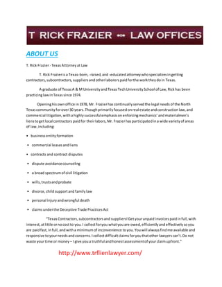 ABOUT US
T. Rick Frazier- TexasAttorneyat Law
T. Rick Frazierisa Texas-born, -raised,and -educatedattorneywhospecializesingetting
contractors,subcontractors,suppliersandotherlaborerspaidforthe worktheydoin Texas.
A graduate of TexasA & M UniversityandTexasTechUniversitySchool of Law,Rickhas been
practicinglawinTexassince 1974.
Openinghisownoffice in1978, Mr. Frazierhascontinuallyservedthe legal needsof the North
Texascommunityforover30 years.Thoughprimarilyfocusedonreal estate andconstructionlaw,and
commercial litigation,withahighlysuccessfulemphasisonenforcingmechanics’andmaterialmen’s
lienstogetlocal contractors paidfor theirlabors,Mr. Frazierhasparticipatedina wide varietyof areas
of law,including:
• businessentityformation
• commercial leasesandliens
• contracts and contract disputes
• dispute avoidancecounseling
• a broad spectrumof civil litigation
• wills,trustsandprobate
• divorce,childsupportandfamilylaw
• personal injuryandwrongful death
• claimsunderthe Deceptive Trade PracticesAct
“TexasContractors,subcontractorsand suppliers!Getyourunpaid invoicespaidinfull,with
interest,atlittle ornocost to you.I collectforyou whatyouare owed,efficientlyandeffectivelysoyou
are paidfast,infull,andwitha minimumof inconvenience toyou.Youwill alwaysfindme available and
responsive toyourneedsandconcerns.Icollectdifficultclaimsforyouthatotherlawyerscan’t.Do not
waste yourtime or money – I give youa truthful andhonestassessmentof yourclaimupfront.”
http://www.trflienlawyer.com/
 