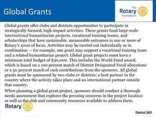 District 2451
Global grants offer clubs and districts opportunities to participate in
strategically focused, high-impact activities. These grants fund large-scale
international humanitarian projects, vocational training teams, and
scholarships that have sustainable, measurable outcomes in one or more of
Rotary’s areas of focus. Activities may be carried out individually or in
combination — for example, one grant may support a vocational training team
and a related humanitarian project. Global grant projects must have a
minimum total budget of $30,000. This includes the World Fund award,
which is based on a 100 percent match of District Designated Fund allocations
or a 50 percent match of cash contributions from the sponsors. All global
grants must be sponsored by two clubs or districts: a host partner in the
country where the activity takes place and an international partner outside
that country.
When planning a global grant project, sponsors should conduct a thorough
needs assessment that explores the pressing concerns in the project location
as well as the club and community resources available to address them.
Global Grants
 