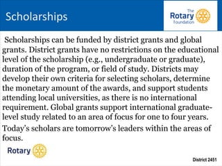 District 2451
Scholarships can be funded by district grants and global
grants. District grants have no restrictions on the educational
level of the scholarship (e.g., undergraduate or graduate),
duration of the program, or field of study. Districts may
develop their own criteria for selecting scholars, determine
the monetary amount of the awards, and support students
attending local universities, as there is no international
requirement. Global grants support international graduate-
level study related to an area of focus for one to four years.
Today’s scholars are tomorrow’s leaders within the areas of
focus.
Scholarships
 