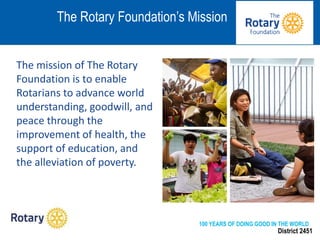 District 2451
The mission of The Rotary
Foundation is to enable
Rotarians to advance world
understanding, goodwill, and
peace through the
improvement of health, the
support of education, and
the alleviation of poverty.
The Rotary Foundation’s Mission
100 YEARS OF DOING GOOD IN THE WORLD
 