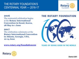 District 2451
2016
The centennial celebration begins
at the Rotary International
Convention in Seoul, Korea,
28 May to 1 June
2017
The celebration culminates at the
Rotary International Convention
in Atlanta, Georgia, USA,
10-14 June
www.rotary.org/foundation100
THE ROTARY FOUNDATION’S
CENTENNIAL YEAR — 2016-17
 