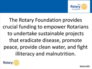 District 2451
• Staff
The Rotary Foundation provides
crucial funding to empower Rotarians
to undertake sustainable projects
that eradicate disease, promote
peace, provide clean water, and fight
illiteracy and malnutrition.
 
