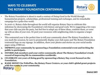 District 2451
• The Rotary Foundation is about to mark a century of Doing Good in the World through
humanitarian projects, scholarships, professional training and exchanges, and its remarkable
campaign for a polio-free world.
• In 2016-17, Rotary clubs throughout the world will organize Rotary Days to celebrate this
milestone by showcasing the Foundation’s rich history and good work. We’re suggesting a few ways
that your club can join the party, but feel free to adapt any of these ideas, combine them, or come
up with an idea of your own. Or pool your resources with neighboring clubs to organize a larger
event.
• This centennial year is the perfect time to tell your community about The Rotary Foundation. As
you mark the occasion, be sure to prominently display your club name and The Rotary Foundation
centennial logo on any signage. In addition, share your photos and stories on your social media
pages using #TRF100.
1. IMPROVE your community by sponsoring a Foundation centennial event and inviting the
public to participate.
2. INFORM club members and your entire community about The Rotary Foundation’s track
record of improving life in communities worldwide.
3. CELEBRATE 100 years of doing good by sponsoring a Rotary Day event focused on the
Foundation.
4. RAISE MONEY for PolioPlus, the Rotary Peace Centers, or your club’s global grant projects
with fun events in your community
WAYS TO CELEBRATE
THE ROTARY FOUNDATION CENTENNIAL
 