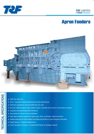 Apron Feeders
= 3000 mm wide Pan
= Drive : Hydraulic Electro-Mechanical & Hydro Mechanical
= 2640 tph capacity for coal and 3000 tph (Iron ore)
= Can be installed below wagon tippler hopper, stockpile and primary or secondary crushers
= Capacity and speed adjustment features
= Horizontal as well as inclined installation
= High wear resistant material for apron pan, chain, sprockets, rollers and liners.
= Sealed bearings for Feed Rollers and Returned Rollers to avoid frequent lubrication
= Safety Device :- Mechanical/Electrical
= Chain Scrapper Conveyor or Dribble Belt Feeder for spillage material
TRF LIMITED
A Enterprise
TECHNICALSPECIFICATIONS
TRF LIMITED
A EnterpriseApron Feeders
TRF Limited
11, Station Road Burma Mines, Jamshedpur-831007, Jharkhand
Phone : +91- 657-3046500/ 598
Fax no. : +91- 657-2345732, e-mail : co@trf.co.in
HYDERABAD
Business Development Department
Block - D, 3rd Floor,
22 Camac Street, Kolkata - 700 016
Ph : +91-33-44033553
e-mail : biz.development@trf.co.in
Bulk Material Handling Systems
Port &Yard Equipment Division
Assistant General Manager
Cell : + 91 - 9334002278
Ph : +91-657 - 3046242
Fax : +91-657-2345214
e-mail : dcjha@trf.co.in
NEW DELHI
Himalaya House,
11th Floor 23, Kasturba Gandhi Marg
Ph : +91-11-223310788 / 23314540
Fax : +91-11-23722447
e-mail : nd@trf.co.in
Flat No. 601, 6th Floor,
Paigah Plaza, Basheerbagh,
Ph : +91-40-23297630 / 23297631
Fax : +91-40-23297363
e-mail : hyd@trf.co.in
MUMBAI
Magnet House, 1st Floor,
Narottam Morarji Marg, Ballard Estate,
Ph : +91-22-22616853 / 22641320
Fax : +91-22-22614085
e-mail : mum@trf.co.in
REGIONAL OFFICES
MARKETING OFFICES
HEAD OFFICE & WORKS
Bulk Material Handling Equipment
Assistant Divisional Manager
Cell: +91-9304813195
Ph: +91-657-3046259
Fax: +91 - 657-2345724
e-mail: r.k.shukla@trf.co.in
TYPICAL VIEW OF LINK CHAIN FOR APRON FEEDER TYPICAL VIEW OF FEED ROLLER FOR APRON FEEDER
TYPICAL VIEW OF TRACK CHAIN ASSRMBLY FOR APRON FEEDER
Likhra/Jsr.(0657)2291356
ApronFeeders
Introduction
ApronFeederisamechanicalequipmentwidelyusedinBulk
materialHandling.Itsapplicationisfoundinalmostallsectors
likepower,steel,cementplant,etc.
TheApronFeedersarebroadlyclassifiedas
a)ExtraheavydutyApronFeederwithcrawlerchain-sprocket
assembly.
b)ExtraheavydutyApronFeederwithlink-chainassembly.
c)HeavydutyApronFeederwithlink-chainassembly.
TheApronFeederconsistsofoneormoreendlesschainsto
whichoverlappingpansareattachedtoformacontinuous
movingbedparticularlysuitedforconveyingheavydutyraw
materialssuchascoal,coke,ore,slag,rock,stone,gravel,clay,
etc.Theyarefrequentlyusedasfeederslocatedundercrushers
andhoppers.ApronFeederscanbeinstalledinhorizontaland
inclinedconditiondependingonthefeedingzoneofsystem
layout.
Itisrecommendedthatforhigherconveyingefficiency,the
feeder’sinclinationshouldbewithin10degrees.
It’suselendsitselftosituationwhereabeltconveyorisnot
suitablei.e.,forhotmaterialsandlargemateriallumps.Pan
widthisnormallyselectedinbetween700mm.to3000mm.
dependingonmaterial,feedsizeandcapacity.
ApronPan,chain,rollersandothercomponentsareofrobustas
theyhavetotakedirectfeedandwithstandfreedropping
materialsfromanappreciableheightontotheApronPan.
ItisrecommendedthatApronFeedersoperateatlowest
possiblespeedtoavoidearlywearofmachineparts.Thespeed
normallydependsonbulk-densityofmaterialandlumpsize.
TheExtraHeavy-DutyApronFeedercanbeinstalledatthe
dischargesectionofdumptruckorstoragebinwhichreceives
strongfallingimpactload,rawmaterialpressureandlumps
upto2000mm.
TRFextraheavy-dutytypeApronFeederissorationallyand
stronglydesignedandmanufacturedthatitcanbeoperatedina
stablemannerevenundersevereconditions.
Specificationofeachpart
(1)ApronPanandConveyorChain
TheApronPanismadeofsteelplateandhassufficiently
highstrengthtofallingimpactloadoflargelumps.The
materialofapronmaybewear-resistantsteelplateorhigh
manganesecaststeel.
TheConveyorChainisahighprecisionlinkchainor
crawlerchainwithspecialshapehavingenoughstrength
andlife.ItisfittedwithApronPan,eitheratbottomorside.
(2)Feed
TheFeedRollercanwithstandfallingimpactloadthrough
Apronandisarrangedatregularintervalstoensure
smoothrunningoftheApron.Rollersurfacehaswear
resistibility,andsealedbearingisusedforbearingpart.
(3)Drivingmachine
Thedrivingmachineiscomposedofsprocketwheeland
tailwheelforconveyorchain,headshaft,tailshaft,take-up
device,plummerblockswithbearingandsafetycovers.
Drivingmethodistodriveheadshaftbyvariablespeed
motorthroughreducingspeedbyreducer.Caststeel
plummerblockwithself-aligningrollerbearingisused.
Hydraulicdriveisalsousedinsomecases.
(4)Frame,Hopper,Skirt,Chute
Eachpartismadebyweldingofshapesteelandsteelplate
andsostronglyconstrictedthatitcansufficiently
withstandfallingimpactloadoffeedmaterialorhopper
pressure.
Exchangeablelinerofwearresistantsteelisprovided
insidehopperandskirt.LinerslikeArco,Hardox,Hadfield,
Sailhard,etc.areused.
(5)Lubricatingdevice
LubricatingofeachbearingofPlummerblockiseffectedby
thehandpumpfromoneplaceorbythecentralized
forcedlubricatingsystemconsistingofmanydistributing
valves.
(6)Overloadsafetydevice
Incaseexcessiveloadoroverloadisplaced,motorand
machineareprotectedbyovercurrentrelay.
Settingofoverloadtimeanddetectionpointcanbe
adjustedarbitrarily.
TRFLIMITED
AEnterprise
ListofApronFeederssuppliedtovariouscustomers
ApronChainCapacityApronInclinationMaterialLumpMotorRemarks Sl.No.Size
Ap.WidthLengthPitch(mm)Stren.(ton)(t.p.h.)Speed(m/min.)(degree)(Max.)Power
1
2
3
4
5
6
7
8
9
10
11
12
13
14
15
16
17
18
19
20
21
22
23
24
25
26
27
1800
2000
1200
2000
2000
2000
1600
1800
2000
1800
1800
1800
1800
2200
1800
2000
2000
2400
2000
2200
2400
2400
2400
2400
1700
2150
3000
17825
17200
13500
16160
17200
13700
4350
14100
16650
18150
17825
7870
17825
6635
16100
15300
4350
18100
15300
6735
18100
16100
18100
9000
6000
17000
18100
300
300
175.5
228.6
300
228.6
300
300
300
300
300
300
300
203.2
400
400
300
400
400
203.2
400
400
400
203.2
171.1
203.2
400
120
120
84
164
120
164
100
100
120
120
120
120
120
124
160
160
100
200
160
124
200
160
200
124
59
124
250
1320
300-1700
1000
1430
1500
750
150-900
1100
1500
350-1320
350-1320
1320
1320
2000
2000
1800
1500
2420
1800
800
2420
2200
2420
2400
1320
470
2640
13.5
12.3
14.44
11.07
12.02
6.4
17.86
5.14-12.84
12.2
13.5
13.5
8.34
13.5
7.2
15.35
14.65
14
13.87
13.35
2.3
15
15.3
14.5
12
10.5
3
11
0
0
0
0
0
10
0
0
0
0
0
0
0
0
0
0
0
0
0
0
0
0
0
0
0
0
0
Coal
Coal
Clinker,
Gypsum
Coal
Coal
Coal
Coal
Coal
Coal
Coal
Coal
Ironore
Coal
Ironore
Coal
Coal
Coal
Coal
Coal
IronOre
Coal
Coal
Coal
IronOre
Ironore
IronOre
Coal
400
300
100
350
300
1000
300
250
250
400
400
250
400
350
300
300
100
250
300
150
250
250
250
340
340
340
250
110kw
132kw
75kw
110kw
132kw
110kw
30kw
90kw
132kw
132kw
132kw
55kw
132kw
55kw
110kw
110kw
55kw
180kw
132kw
22kw
160kw
160kw
180kw
132kw
37kw
55kw
180kw
HydraulicDrive
HydraulicDrive
HydraulicDrive
TYPICALDETAILOFAPRONPAN
TYPICALVIEWOFAPRONPAN(SIDEBOLTEDTYPE)
TYPICALVIEWOFAPRONPAN(BOTTOMBOLTEDTYPE)
10 January 2015
 