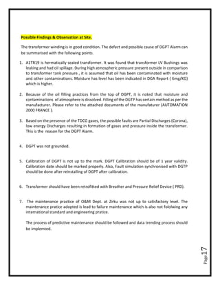 Page17
Possible Findings & Observation at Site.
The transformer winding is in good condition. The defect and possible cause of DGPT Alarm can
be summarised with the following points.
1. A1TR19 is hermatically sealed transformer. It was found that transformer LV Bushings was
leaking and had oil spillage. During high atmospheric pressure present outside in comparison
to transformer tank pressure , it is assumed that oil has been contaminated with moisture
and other contaminations. Moisture has level has been indicated in DGA Report ( 6mg/KG)
which is higher.
2. Because of the oil filling practices from the top of DGPT, it is noted that moisture and
contaminations of atmosphere is dissolved. Filling of the DGTP has certain method as per the
manufacturer. Please refer to the attached documents of the manufaturer (AUTOMATION
2000 FRANCE ).
3. Based on the presence of the TDCG gases, the possible faults are Partial Discharges (Corona),
low energy Discharges resulting in formation of gases and pressure inside the transformer.
This is the reason for the DGPT Alarm.
4. DGPT was not grounded.
5. Calibration of DGPT is not up to the mark. DGPT Calibration should be of 1 year validity.
Calibration date should be marked properly. Also, Fault simulation synchronised with DGTP
should be done after reinstalling of DGPT after calibration.
6. Transformer should have been retrofitted with Breather and Pressure Relief Device ( PRD).
7. The maintenance practice of O&M Dept. at Zirku was not up to satisfactory level. The
maintenance pratice adopted is lead to failure maintenance which is also not fololwing any
international standard and engineering pratice.
The process of predictive maintenance should be followed and data trending process should
be implemted.
 