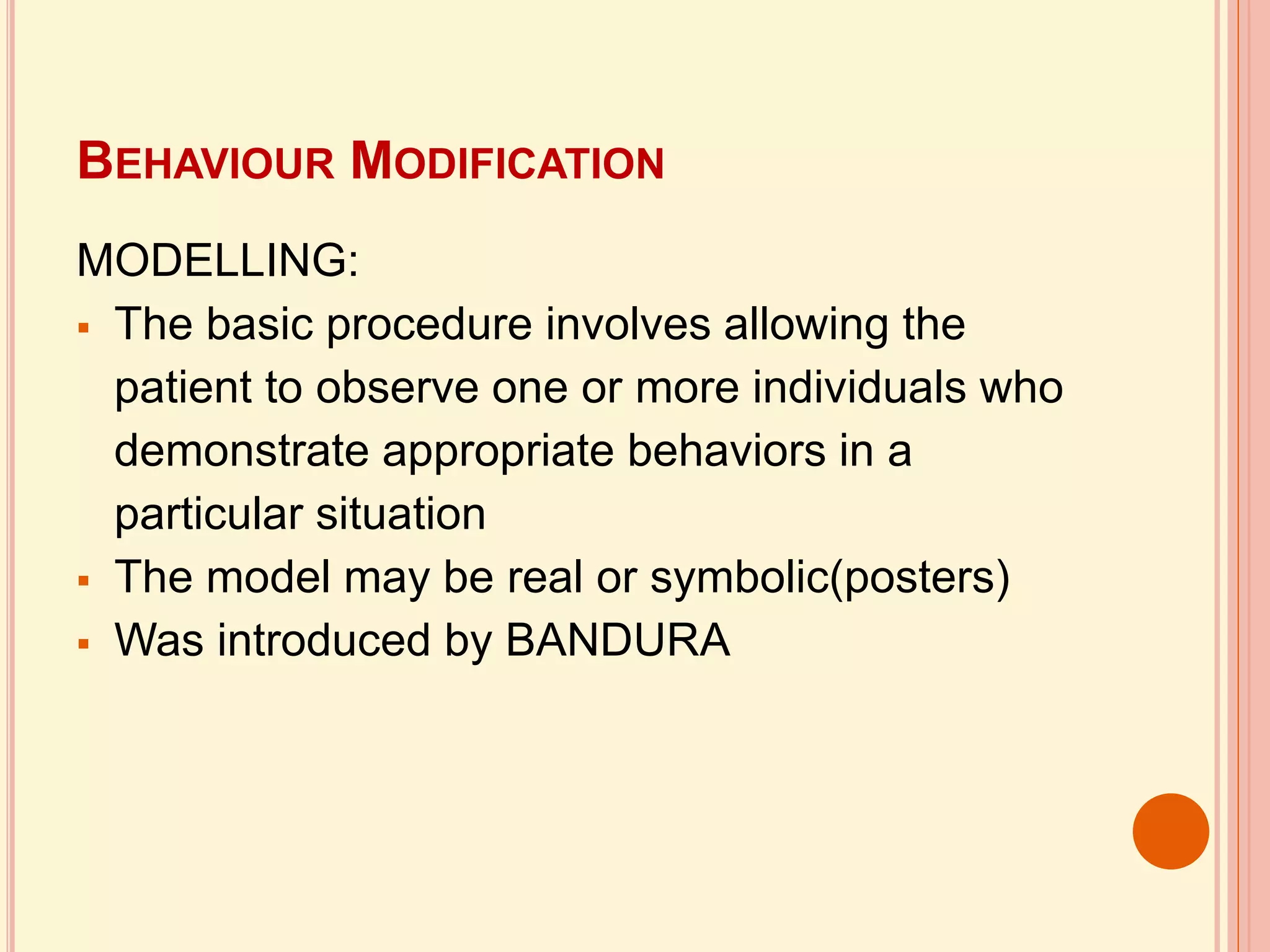 BEHAVIOUR MODIFICATION
MODELLING:
 The basic procedure involves allowing the
patient to observe one or more individuals who
demonstrate appropriate behaviors in a
particular situation
 The model may be real or symbolic(posters)
 Was introduced by BANDURA
 