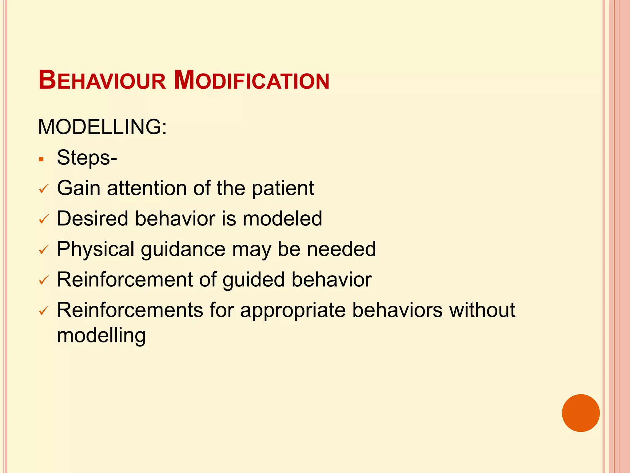 BEHAVIOUR MODIFICATION
MODELLING:
 Steps-
 Gain attention of the patient
 Desired behavior is modeled
 Physical guidance may be needed
 Reinforcement of guided behavior
 Reinforcements for appropriate behaviors without
modelling
 