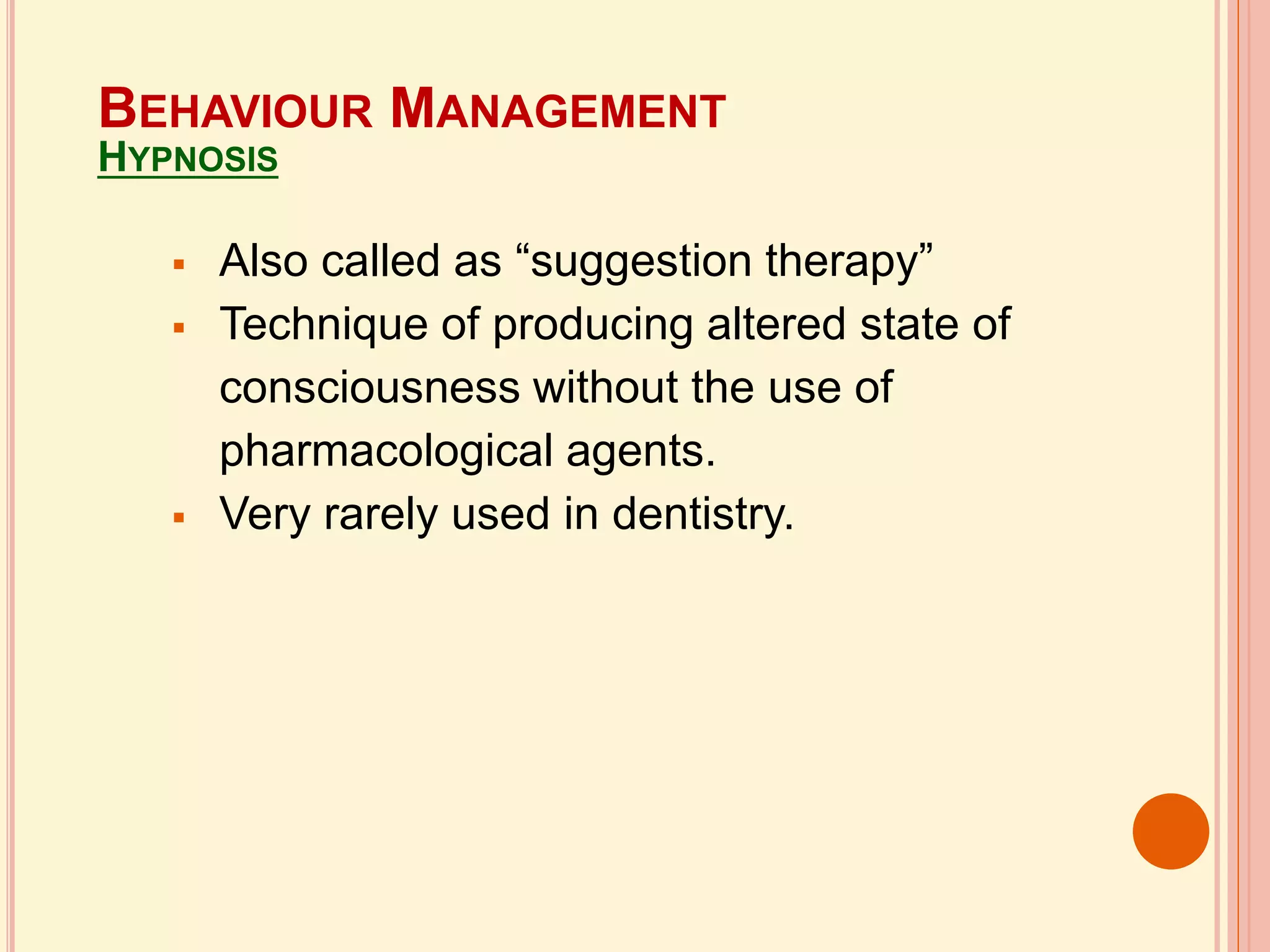  Also called as “suggestion therapy”
 Technique of producing altered state of
consciousness without the use of
pharmacological agents.
 Very rarely used in dentistry.
BEHAVIOUR MANAGEMENT
HYPNOSIS
 