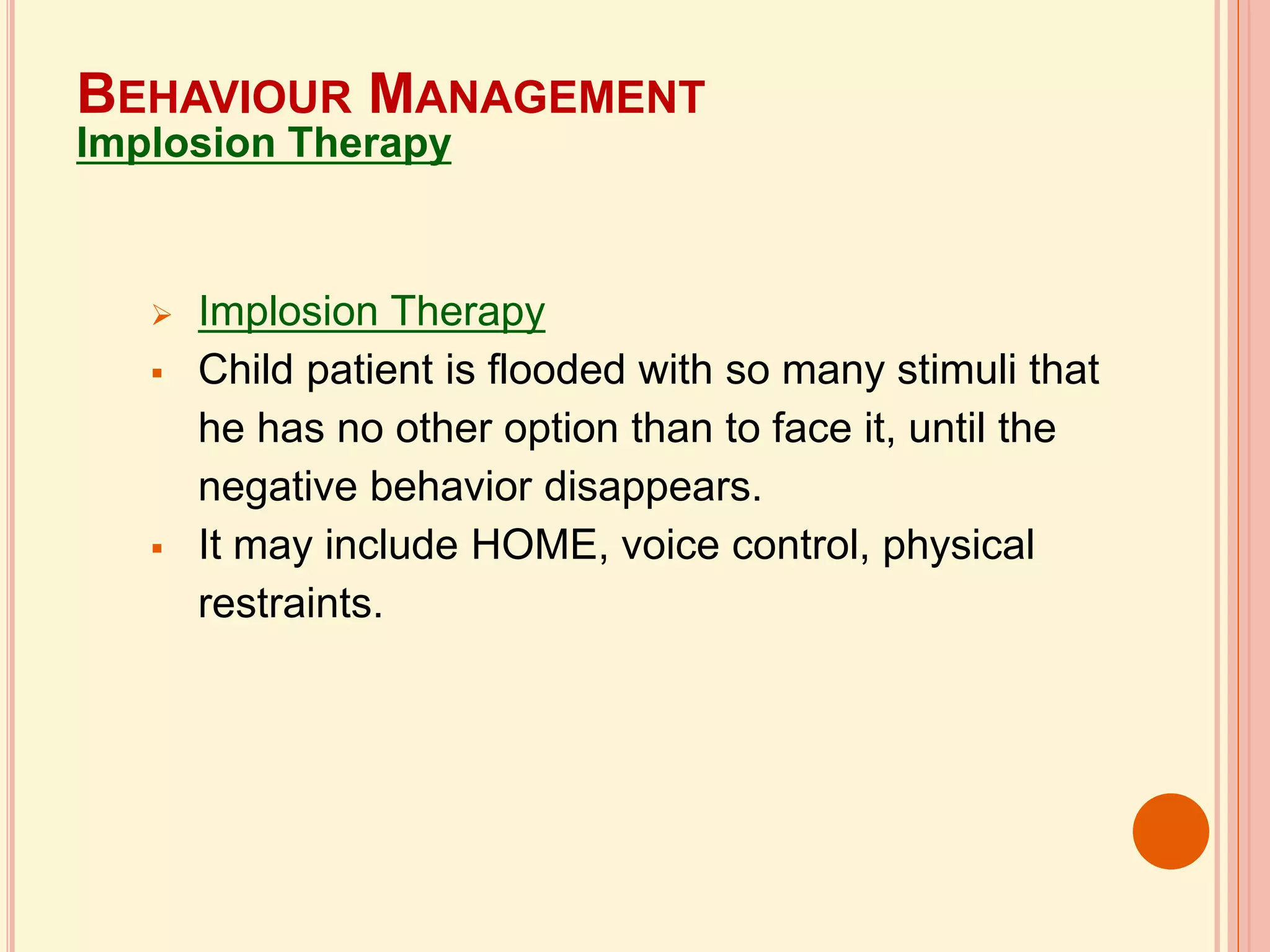 Implosion Therapy
 Child patient is flooded with so many stimuli that
he has no other option than to face it, until the
negative behavior disappears.
 It may include HOME, voice control, physical
restraints.
BEHAVIOUR MANAGEMENT
Implosion Therapy
 
