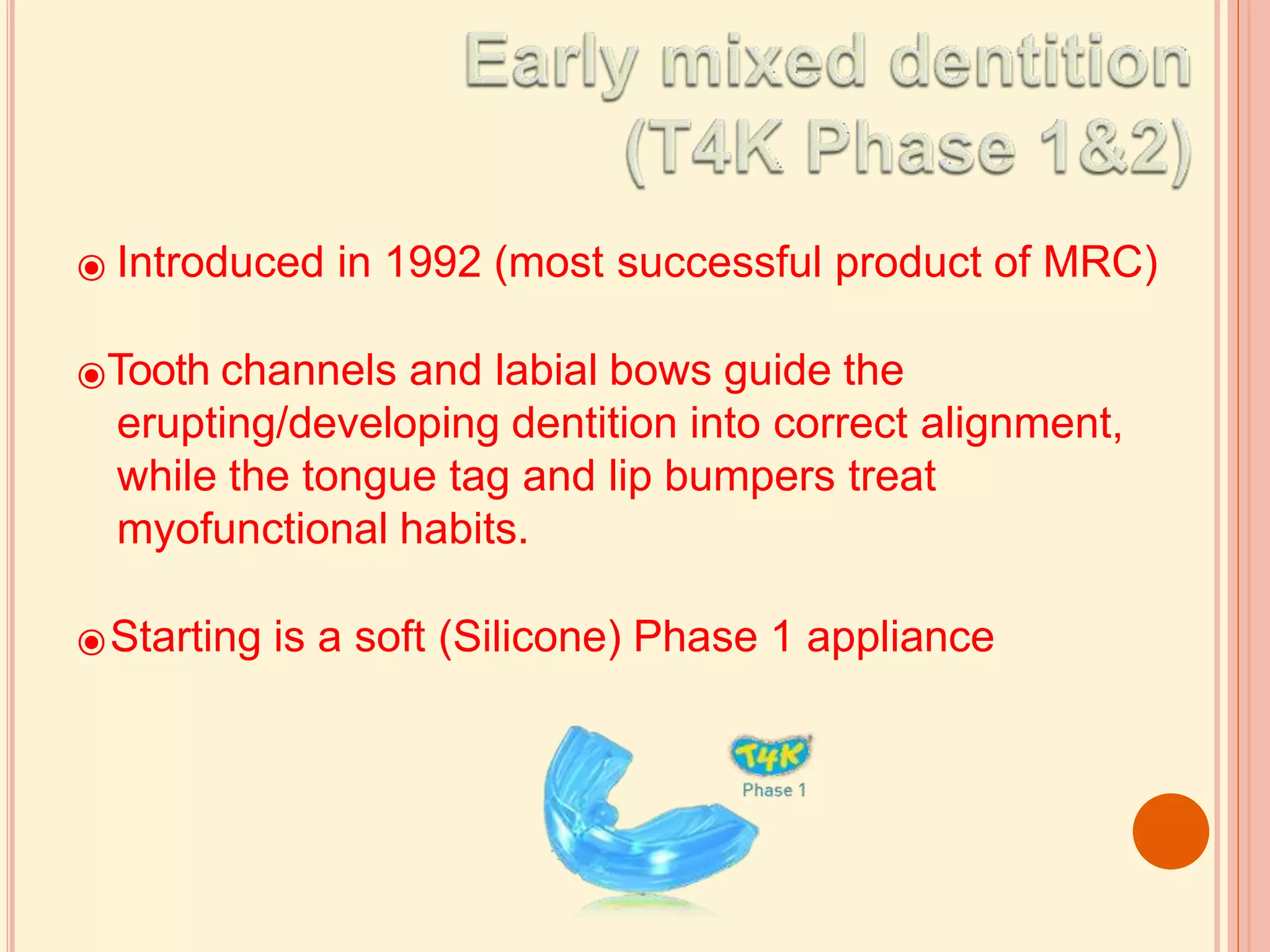 ⦿ Introduced in 1992 (most successful product of MRC)
⦿Tooth channels and labial bows guide the
erupting/developing dentition into correct alignment,
while the tongue tag and lip bumpers treat
myofunctional habits.
⦿Starting is a soft (Silicone) Phase 1 appliance
 