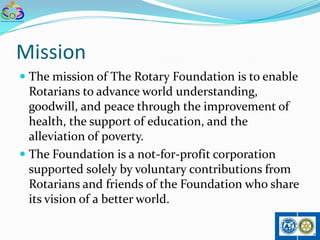 Mission
 The mission of The Rotary Foundation is to enable
  Rotarians to advance world understanding,
  goodwill, and peace through the improvement of
  health, the support of education, and the
  alleviation of poverty.
 The Foundation is a not-for-profit corporation
  supported solely by voluntary contributions from
  Rotarians and friends of the Foundation who share
  its vision of a better world.
 