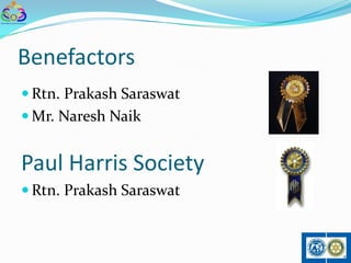 Benefactors
 Rtn. Prakash Saraswat
 Mr. Naresh Naik


Paul Harris Society
 Rtn. Prakash Saraswat
 