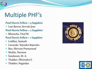 Multiple PHF’s
Paul Harris Fellow + 5 Sapphire
 Late Barros, Servulo Jose
Paul Harris Fellow + 2 Sapphire
 Bharucha, Viraf M.
Paul Harris Fellow + 1 Sapphire
 Lotlikar, Santosh
 Lawande, Tejendra Rajendra
 Rao, Shivram Premanand
 Shukla, Navneet
 Sundaram, M. A.
 Thakker, Dhirendra S.
 Thakker, Nagindas
 
