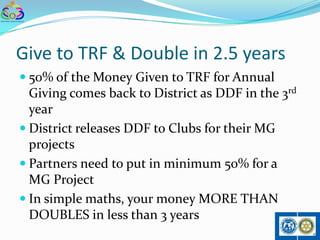 Give to TRF & Double in 2.5 years
 50% of the Money Given to TRF for Annual
  Giving comes back to District as DDF in the 3rd
  year
 District releases DDF to Clubs for their MG
  projects
 Partners need to put in minimum 50% for a
  MG Project
 In simple maths, your money MORE THAN
  DOUBLES in less than 3 years
 