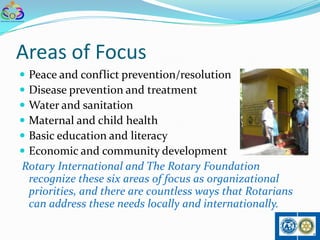 Areas of Focus
Peace and conflict prevention/resolution
Disease prevention and treatment
Water and sanitation
Maternal and child health
Basic education and literacy
Economic and community development
Rotary International and The Rotary Foundation
 recognize these six areas of focus as organizational
 priorities, and there are countless ways that Rotarians
 can address these needs locally and internationally.
 