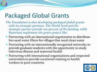 Packaged Global Grants
The Foundation is also developing packaged global grants
  with its strategic partners. The World Fund and the
  strategic partner provide 100 percent of the funding, while
  Rotarians implement the grant project like:
 Partnering with an international organization to distribute
  bio-sand water filters for villages that need clean water
 Partnering with an internationally recognized university to
  provide graduate students with the opportunity to study
  infectious disease and maternal health
 Partnering with international organizations and respected
  universities to provide vocational training to health
  workers in poor countries
 