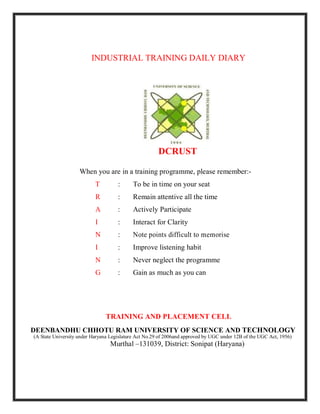 INDUSTRIAL TRAINING DAILY DIARY
DCRUST
When you are in a training programme, please remember:-
T : To be in time on your seat
R : Remain attentive all the time
A : Actively Participate
I : Interact for Clarity
N : Note points difficult to memorise
I : Improve listening habit
N : Never neglect the programme
G : Gain as much as you can
TRAINING AND PLACEMENT CELL
DEENBANDHU CHHOTU RAM UNIVERSITY OF SCIENCE AND TECHNOLOGY
(A State University under Haryana Legislature Act No.29 of 2006and approved by UGC under 12B of the UGC Act, 1956)
Murthal –131039, District: Sonipat (Haryana)
 