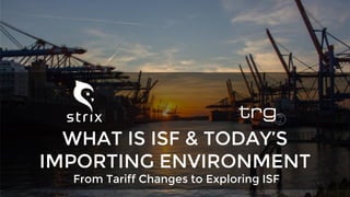 From Tariff Changes to Exploring ISF
WHAT IS ISF & TODAY’S
IMPORTING ENVIRONMENT
 