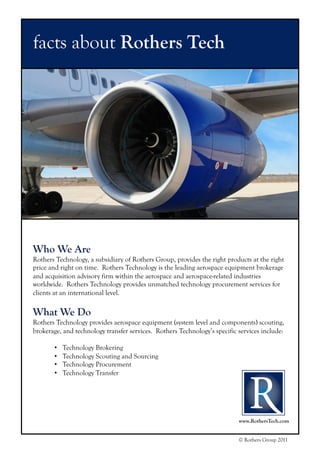 www.RothersTech.com
© Rothers Group 2011
facts about Rothers Tech
Who We Are
Rothers Technology, a subsidiary of Rothers Group, provides the right products at the right
price and right on time. Rothers Technology is the leading aerospace equipment brokerage
and acquisition advisory firm within the aerospace and aerospace-related industries
worldwide. Rothers Technology provides unmatched technology procurement services for
clients at an international level.
What We Do
Rothers Technology provides aerospace equipment (system level and components) scouting,
brokerage, and technology transfer services. Rothers Technology’s specific services include:
•  Technology Brokering
•  Technology Scouting and Sourcing
•  Technology Procurement
•  Technology Transfer
 