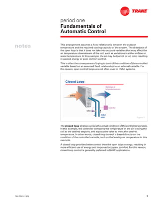TRG-TRC017-EN 3
notes
period one
Fundamentals of
Automatic Control
This arrangement assumes a fixed relationship between the outdoor
temperature and the required cooling capacity of the system. The drawback of
the open loop is that it does not take into account variables that may affect the
air temperature downstream of the coil, such as variations in either airflow or
water temperature. In this example, the air may be too hot or too cold, resulting
in wasted energy or poor comfort control.
This is often the consequence of trying to control the condition of the controlled
variable based on an assumed fixed relationship to an external variable. For
this reason, open control loops are not often used in HVAC systems.
The closed loop strategy senses the actual condition of the controlled variable.
In this example, the controller compares the temperature of the air leaving the
coil to the desired setpoint, and adjusts the valve to meet that desired
temperature. In other words, closed-loop control is based directly on the
condition of the controlled variable, such as the leaving-air temperature in this
example.
A closed loop provides better control than the open loop strategy, resulting in
more-efficient use of energy and improved occupant comfort. For this reason,
closed-loop control is generally preferred in HVAC applications.
Closed Loop
airflowairflow
valvevalve
chilledchilled
waterwater
controllercontroller
dischargedischarge--airair
temperature sensortemperature sensor
Figure 5
 