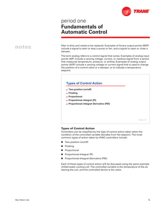 TRG-TRC017-EN 5
notes
period one
Fundamentals of
Automatic Control
filter is dirty and needs to be replaced. Examples of binary output points (BOP)
include a signal to start or stop a pump or fan, and a signal to open or close a
damper.
The term analog refers to a control signal that varies. Examples of analog input
points (AIP) include a varying voltage, current, or resistive signal from a sensor
that measures temperature, pressure, or airflow. Examples of analog output
points (AOP) include a varying voltage or current signal that is used to change
the position of a control valve or a damper, or to indicate a temperature
setpoint.
Types of Control Action
Controllers can be classified by the type of control action taken when the
condition of the controlled variable deviates from the setpoint. The most
common types of action taken by HVAC controllers include:
n Two-position (on/off)
n Floating
n Proportional
n Proportional–Integral (PI)
n Proportional–Integral–Derivative (PID)
Each of these types of control action will be discussed using the same example
chilled-water cooling coil. The controlled variable is the temperature of the air
leaving the coil, and the controlled device is the valve.
Types of Control Action
L Two-position (on/off)
L Floating
L Proportional
L Proportional–Integral (PI)
L Proportional–Integral–Derivative (PID)
Figure 8
 