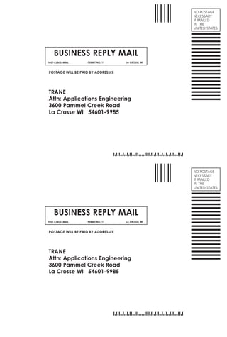 NO POSTAGE
NECESSARY
IF MAILED
IN THE
UNITED STATES
BUSINESS REPLY MAIL
FIRST-CLASS MAIL PERMIT NO. 11 LA CROSSE, WI
POSTAGE WILL BE PAID BY ADDRESSEE
TRANE
Attn: Applications Engineering
3600 Pammel Creek Road
La Crosse WI 54601-9985
NO POSTAGE
NECESSARY
IF MAILED
IN THE
UNITED STATES
BUSINESS REPLY MAIL
FIRST-CLASS MAIL PERMIT NO. 11 LA CROSSE, WI
POSTAGE WILL BE PAID BY ADDRESSEE
TRANE
Attn: Applications Engineering
3600 Pammel Creek Road
La Crosse WI 54601-9985
Croptowidthof7.75”
 