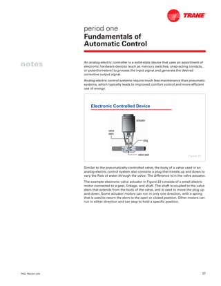 TRG-TRC017-EN 17
notes
period one
Fundamentals of
Automatic Control
An analog-electric controller is a solid-state device that uses an assortment of
electronic hardware devices (such as mercury switches, snap-acting contacts,
or potentiometers) to process the input signal and generate the desired
corrective output signal.
Analog-electric control systems require much less maintenance than pneumatic
systems, which typically leads to improved comfort control and more-efficient
use of energy.
Similar to the pneumatically-controlled valve, the body of a valve used in an
analog-electric control system also contains a plug that travels up and down to
vary the flow of water through the valve. The difference is in the valve actuator.
The example electronic valve actuator in Figure 22 consists of a small electric
motor connected to a gear, linkage, and shaft. The shaft is coupled to the valve
stem that extends from the body of the valve, and is used to move the plug up
and down. Some actuator motors can run in only one direction, with a spring
that is used to return the stem to the open or closed position. Other motors can
run in either direction and can stop to hold a specific position.
Electronic Controlled Device
actuatoractuator
valvevalve
stemstem
plugplug
valve seatvalve seat Figure 22
 